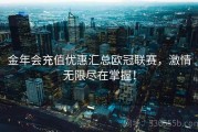 金年会充值优惠汇总欧冠联赛，激情无限尽在掌握！