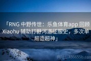 「RNG 中野传世：乐鱼体育app 回顾 Xiaohu 辅助打野河道征服史，多次单局造超神」