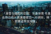 「滑雪与烟花的交融：乐鱼体育 冬奥会场边焰火表演使夜空一片缤纷，映照赛道奔放风情」