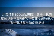 乐竞体育app追忆拼搏：老将厂长再度登场瞬间轰动LPL，英雄联盟历史人物在赛场复出如传奇复燃