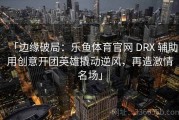 「边缘破局：乐鱼体育官网 DRX 辅助用创意开团英雄撬动逆风，再造激情名场」