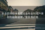从会员特权体系看出金年会对用户体验的极致追求，金会员价格