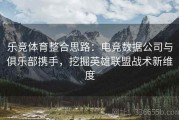 乐竞体育整合思路：电竞数据公司与俱乐部携手，挖掘英雄联盟战术新维度