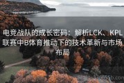 电竞战队的成长密码：解析LCK、KPL联赛中B体育推动下的技术革新与市场布局