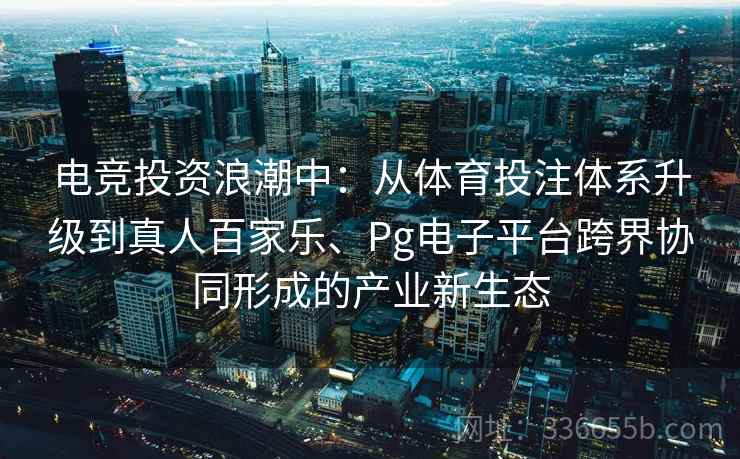 电竞投资浪潮中：从体育投注体系升级到真人百家乐、Pg电子平台跨界协同形成的产业新生态