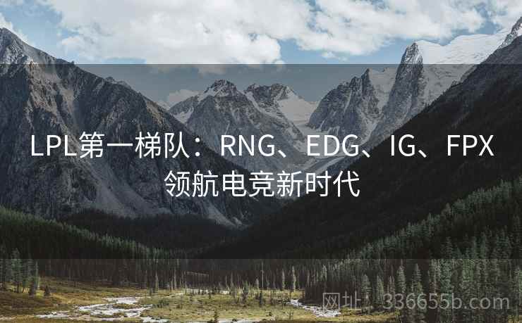 LPL第一梯队:RNG、EDG、IG、FPX领航电竞新时代 LPL第一梯队:RNG、EDG、IG、FPX领航电竞新时代
