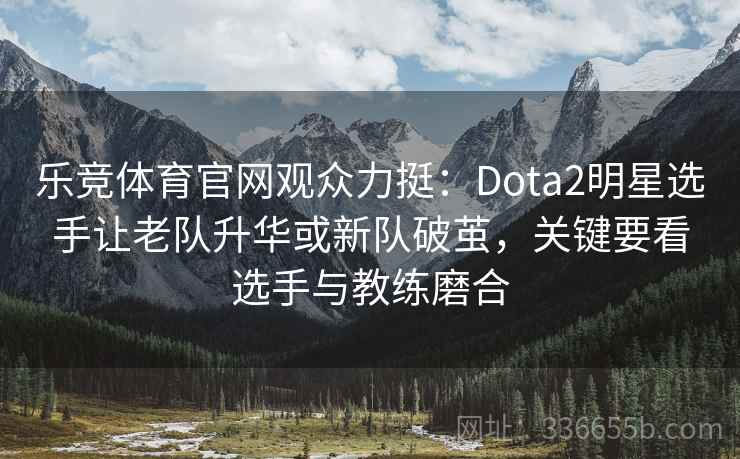 乐竞体育官网观众力挺:Dota2明星选手让老队升华或新队破茧,关键要看选手与教练磨合 乐竞体育官网观众力挺:Dota2明星选手让老队升华或新队破茧,关键要看选手与教练磨合