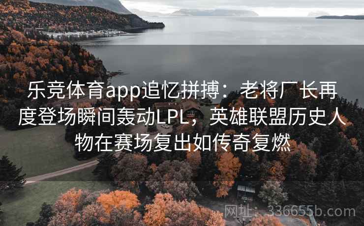 乐竞体育app追忆拼搏：老将厂长再度登场瞬间轰动LPL，英雄联盟历史人物在赛场复出如传奇复燃
