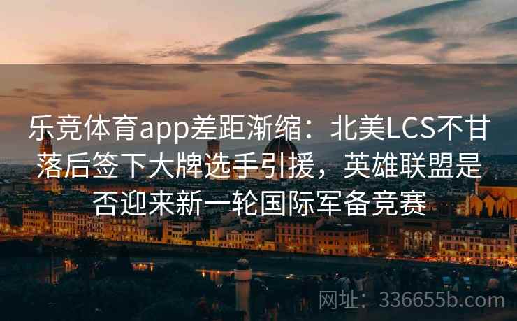 乐竞体育app差距渐缩:北美LCS不甘落后签下大牌选手引援,英雄联盟是否迎来新一轮国际军备竞赛 乐竞体育app差距渐缩:北美LCS不甘落后签下大牌选手引援,英雄联盟是否迎来新一轮国际军备竞赛