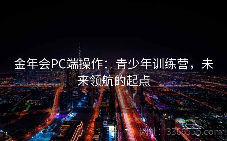 金年会PC端操作:青少年训练营,未来领航的起点 金年会PC端操作:青少年训练营,未来领航的起点