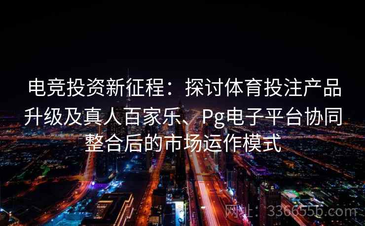 电竞投资新征程：探讨体育投注产品升级及真人百家乐、Pg电子平台协同整合后的市场运作模式