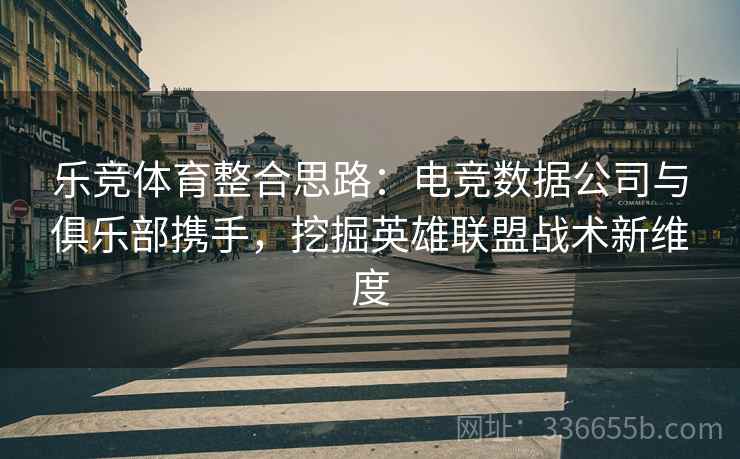 乐竞体育整合思路:电竞数据公司与俱乐部携手,挖掘英雄联盟战术新维度 乐竞体育整合思路:电竞数据公司与俱乐部携手,挖掘英雄联盟战术新维度