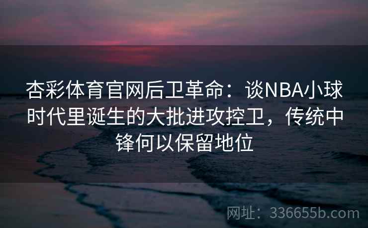 杏彩体育官网后卫革命：谈NBA小球时代里诞生的大批进攻控卫，传统中锋何以保留地位