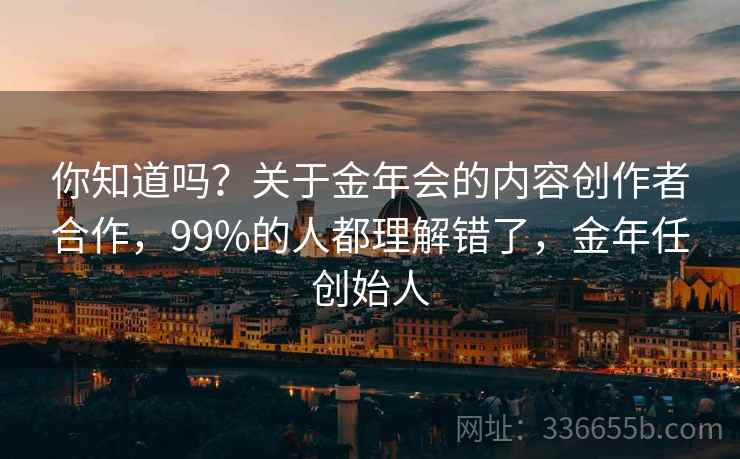 你知道吗?关于金年会的内容创作者合作,99%的人都理解错了,金年任创始人 你知道吗?关于金年会的内容创作者合作,99%的人都理解错了,金年任创始人