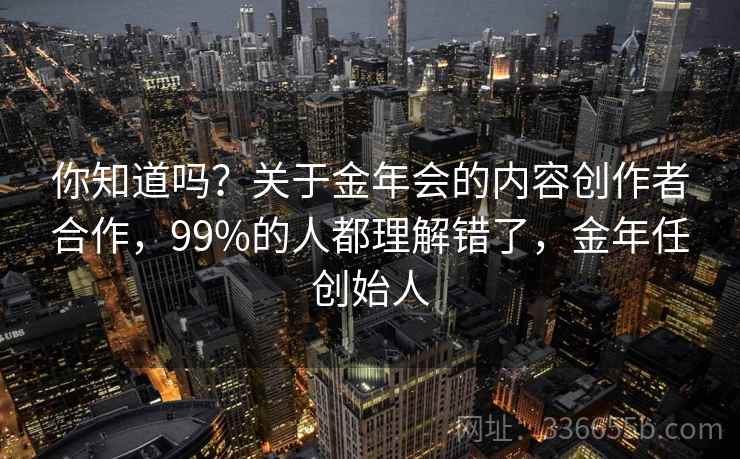 你知道吗?关于金年会的内容创作者合作,99%的人都理解错了,金年任创始人 你知道吗?关于金年会的内容创作者合作,99%的人都理解错了,金年任创始人