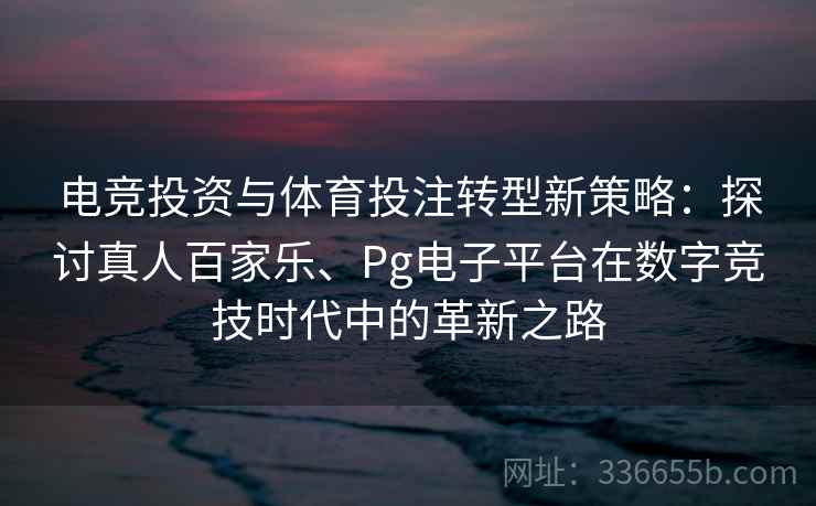 电竞投资与体育投注转型新策略：探讨真人百家乐、Pg电子平台在数字竞技时代中的革新之路
