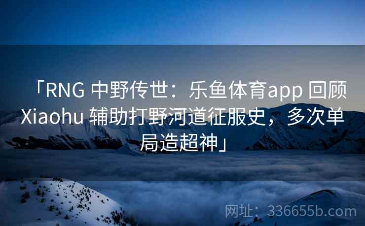 「RNG 中野传世：乐鱼体育app 回顾 Xiaohu 辅助打野河道征服史，多次单局造超神」