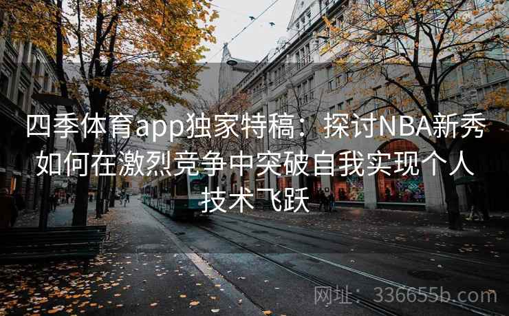 四季体育app独家特稿:探讨NBA新秀如何在激烈竞争中突破自我实现个人技术飞跃 四季体育app独家特稿:探讨NBA新秀如何在激烈竞争中突破自我实现个人技术飞跃