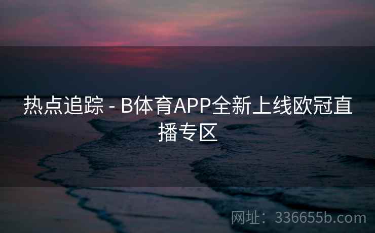 热点追踪 - B体育APP全新上线欧冠直播专区 热点追踪 - B体育APP全新上线欧冠直播专区