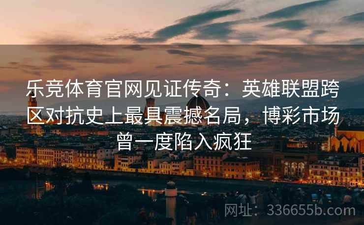 乐竞体育官网见证传奇：英雄联盟跨区对抗史上最具震撼名局，博彩市场曾一度陷入疯狂
