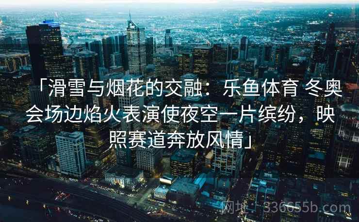 「滑雪与烟花的交融：乐鱼体育 冬奥会场边焰火表演使夜空一片缤纷，映照赛道奔放风情」