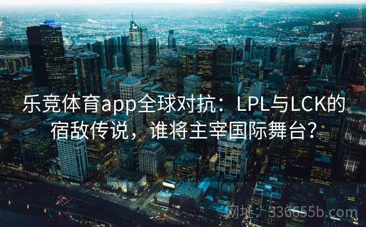 乐竞体育app全球对抗：LPL与LCK的宿敌传说，谁将主宰国际舞台？