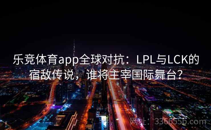 乐竞体育app全球对抗：LPL与LCK的宿敌传说，谁将主宰国际舞台？