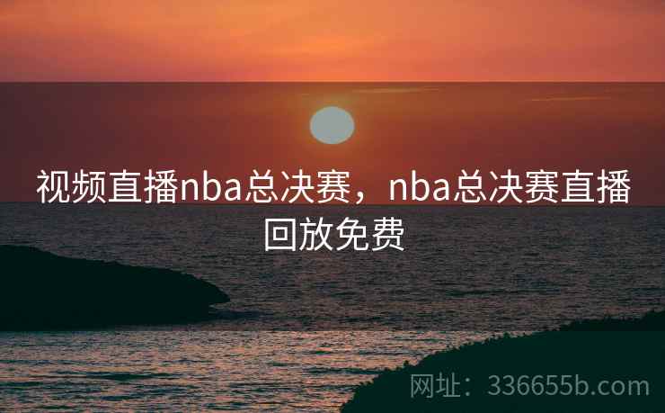 视频直播nba总决赛，nba总决赛直播回放免费